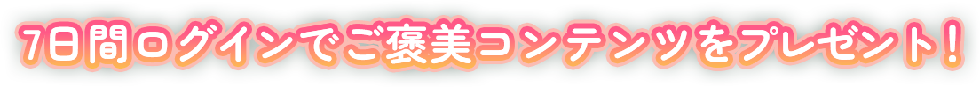 7日間ログインでご褒美コンテンツをプレゼント！